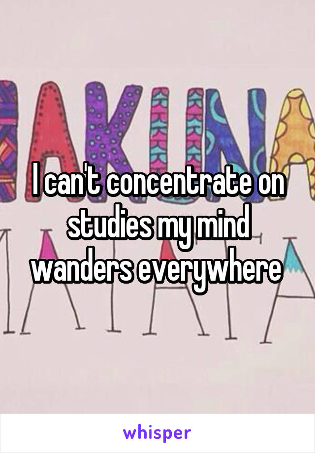 I can't concentrate on studies my mind wanders everywhere 