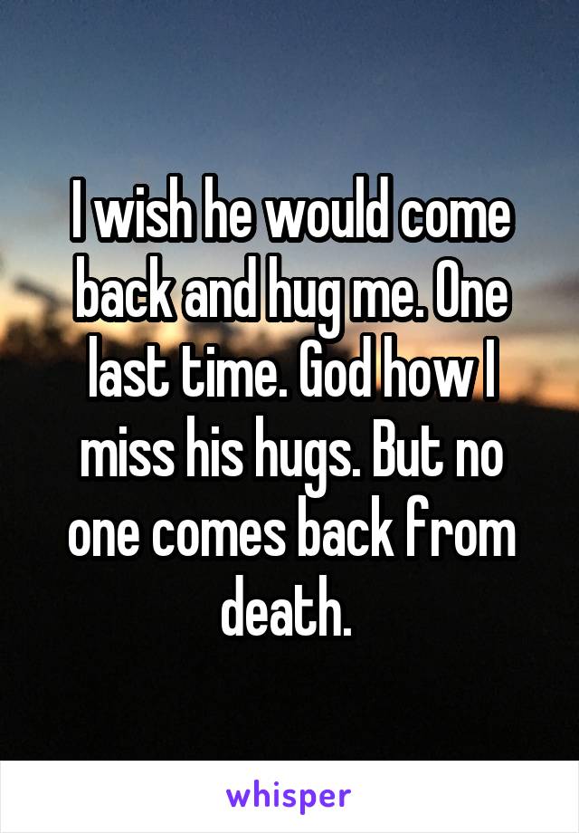 I wish he would come back and hug me. One last time. God how I miss his hugs. But no one comes back from death. 
