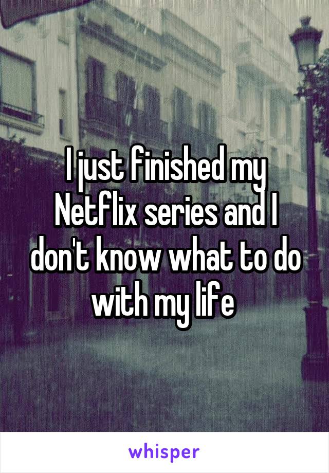 I just finished my Netflix series and I don't know what to do with my life 