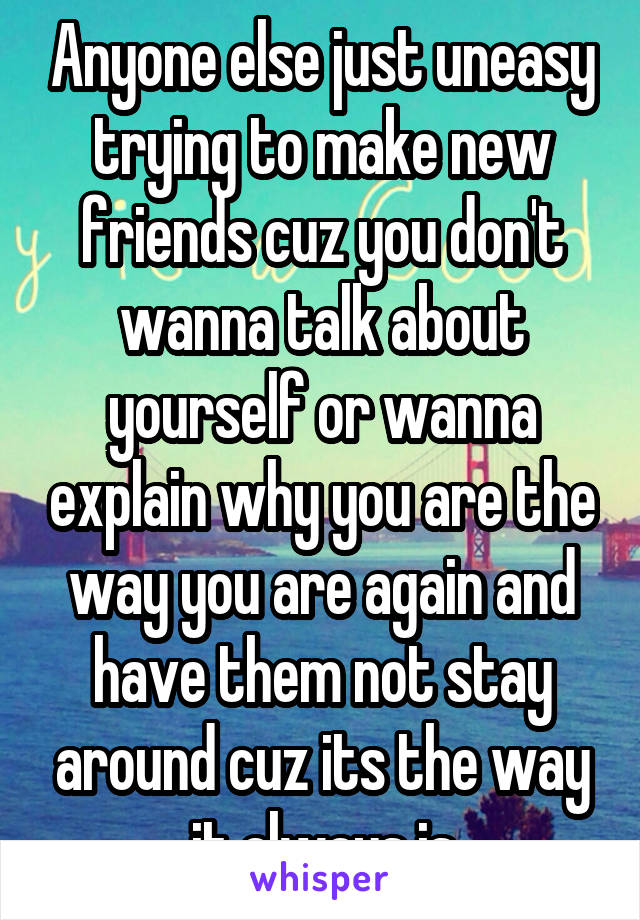 Anyone else just uneasy trying to make new friends cuz you don't wanna talk about yourself or wanna explain why you are the way you are again and have them not stay around cuz its the way it always is