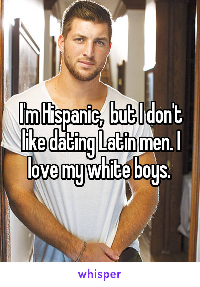 I'm Hispanic,  but I don't like dating Latin men. I love my white boys. 