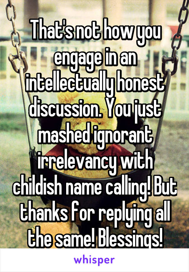 That's not how you engage in an intellectually honest discussion. You just mashed ignorant irrelevancy with childish name calling! But thanks for replying all the same! Blessings!