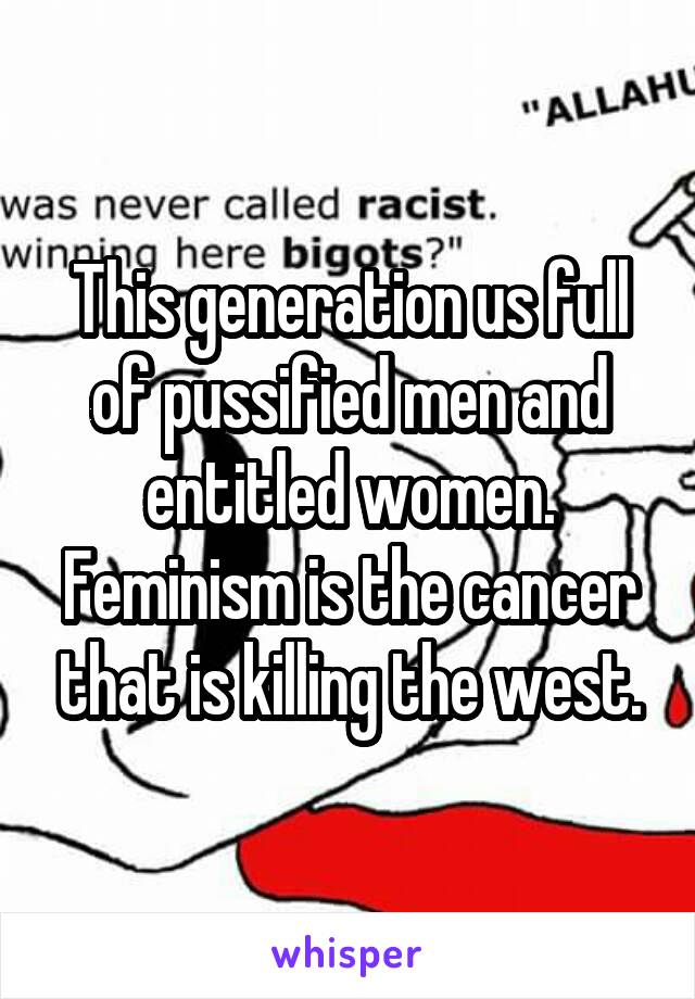 This generation us full of pussified men and entitled women. Feminism is the cancer that is killing the west.
