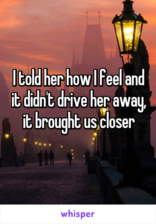 I told her how I feel and it didn't drive her away, it brought us closer
