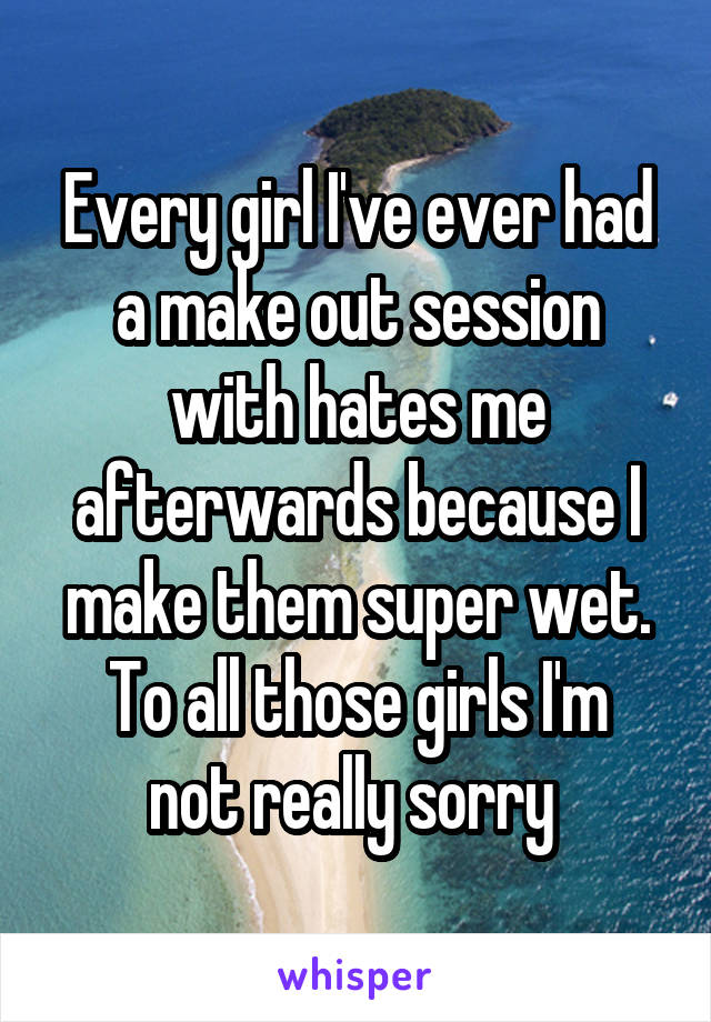 Every girl I've ever had a make out session with hates me afterwards because I make them super wet.
To all those girls I'm not really sorry 