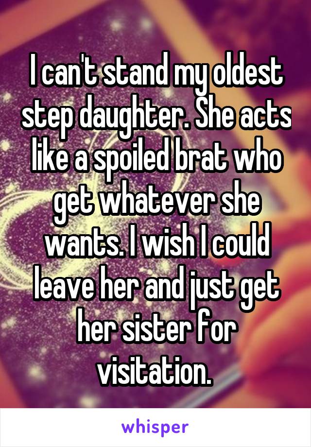 I can't stand my oldest step daughter. She acts like a spoiled brat who get whatever she wants. I wish I could leave her and just get her sister for visitation. 