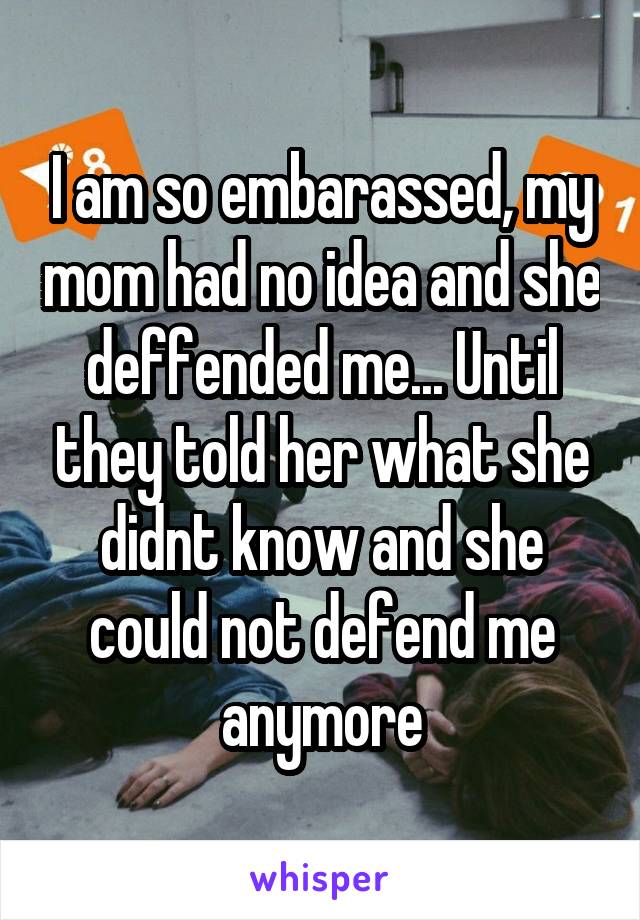 I am so embarassed, my mom had no idea and she deffended me... Until they told her what she didnt know and she could not defend me anymore