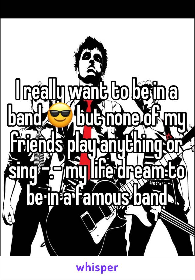 I really want to be in a band 😎 but none of my friends play anything or sing -.- my life dream to be in a famous band 