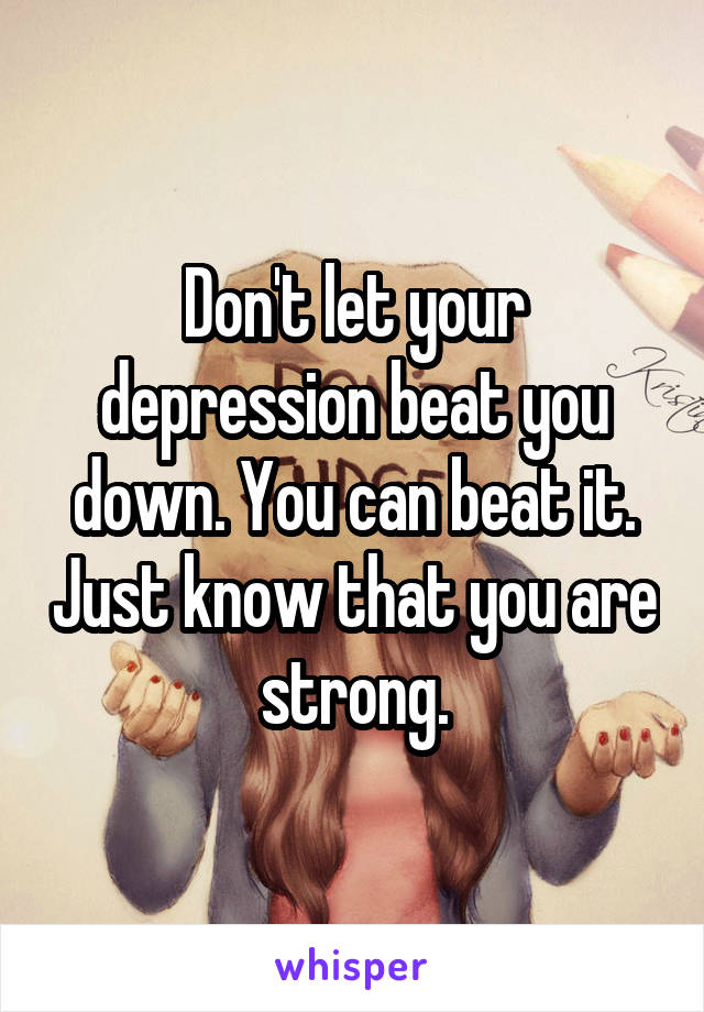 Don't let your depression beat you down. You can beat it. Just know that you are strong.