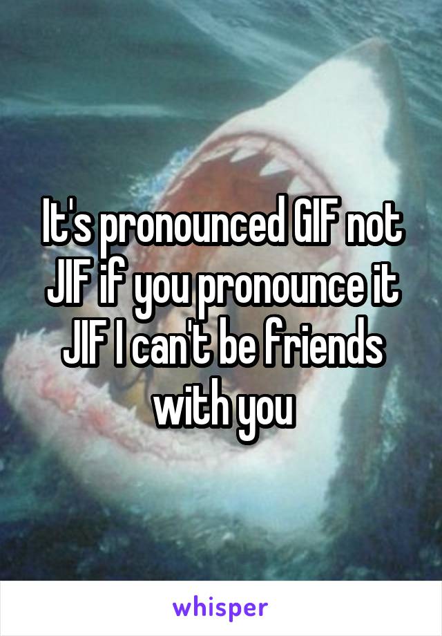 It's pronounced GIF not JIF if you pronounce it JIF I can't be friends with you