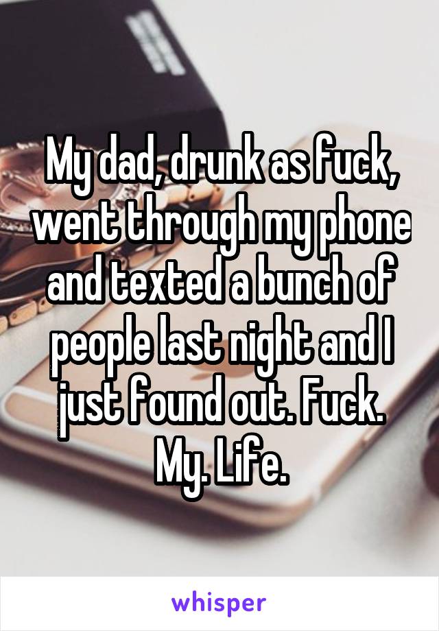 My dad, drunk as fuck, went through my phone and texted a bunch of people last night and I just found out. Fuck. My. Life.