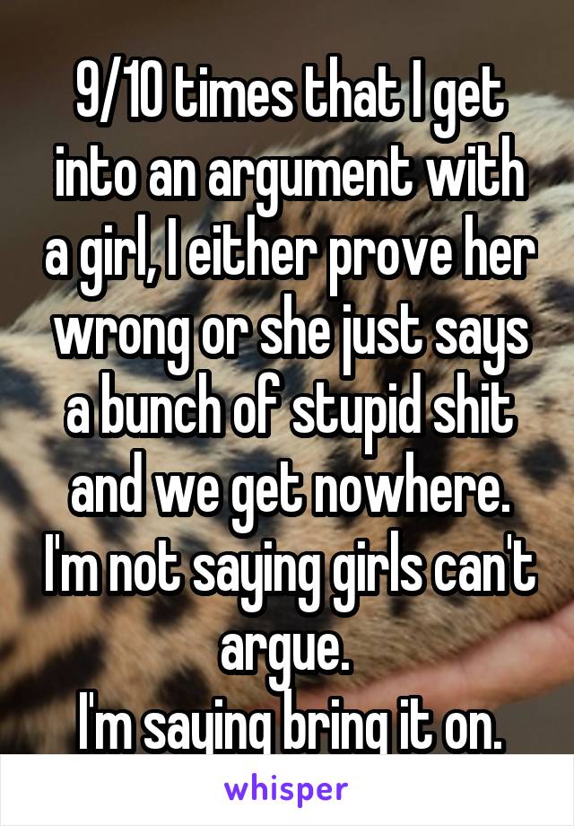 9/10 times that I get into an argument with a girl, I either prove her wrong or she just says a bunch of stupid shit and we get nowhere. I'm not saying girls can't argue. 
I'm saying bring it on.