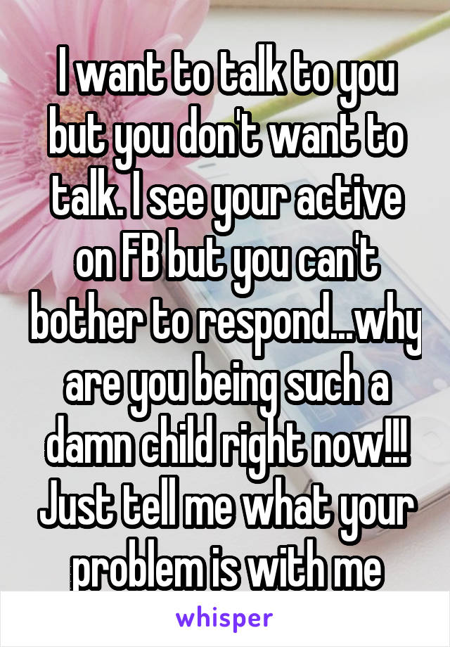 I want to talk to you but you don't want to talk. I see your active on FB but you can't bother to respond...why are you being such a damn child right now!!! Just tell me what your problem is with me