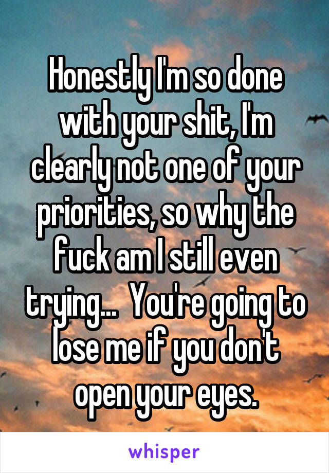 Honestly I'm so done with your shit, I'm clearly not one of your priorities, so why the fuck am I still even trying...  You're going to lose me if you don't open your eyes.