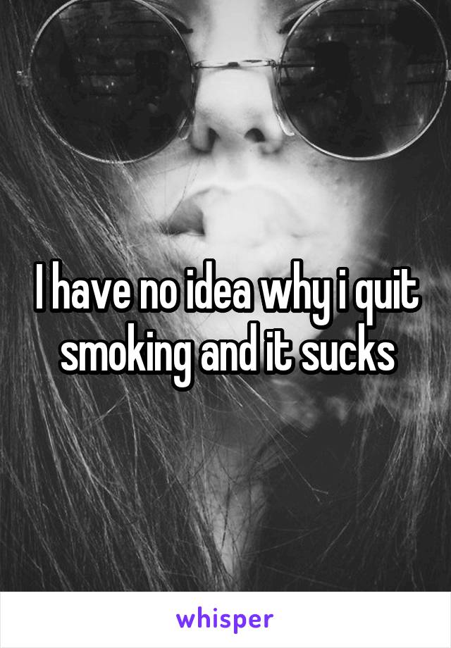 I have no idea why i quit smoking and it sucks