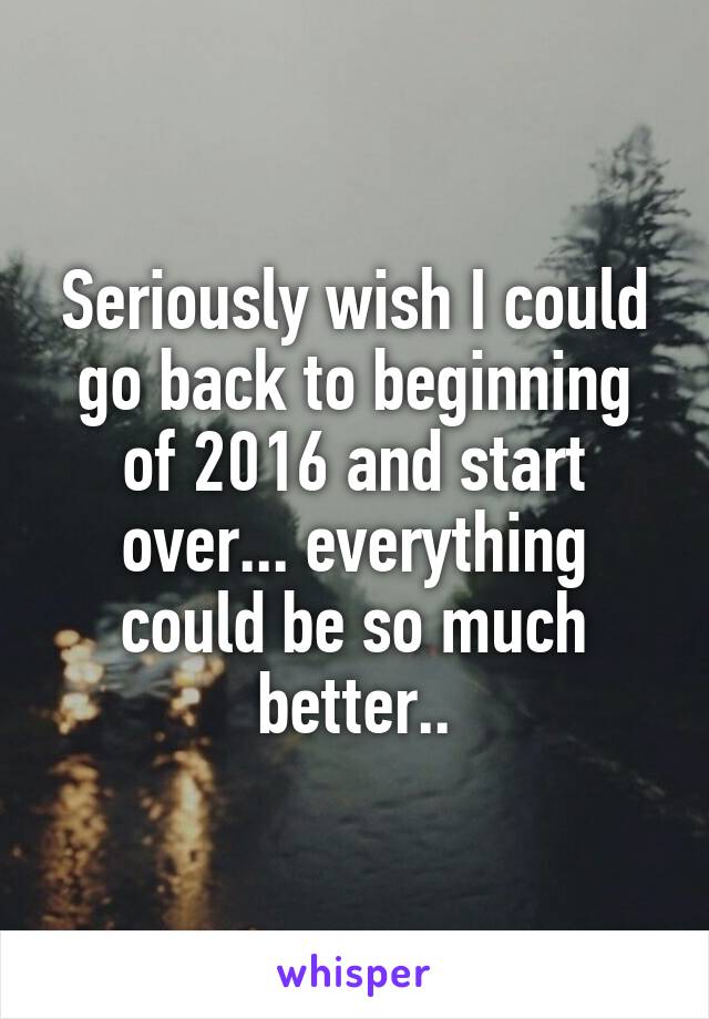 Seriously wish I could go back to beginning of 2016 and start over... everything could be so much better..
