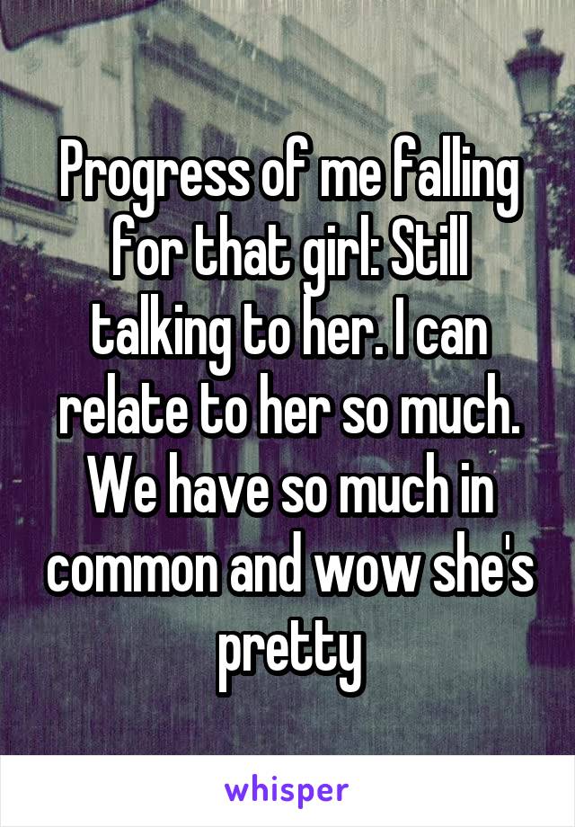 Progress of me falling for that girl: Still talking to her. I can relate to her so much. We have so much in common and wow she's pretty