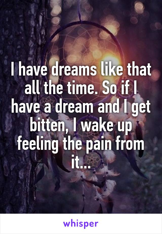 I have dreams like that all the time. So if I have a dream and I get bitten, I wake up feeling the pain from it...