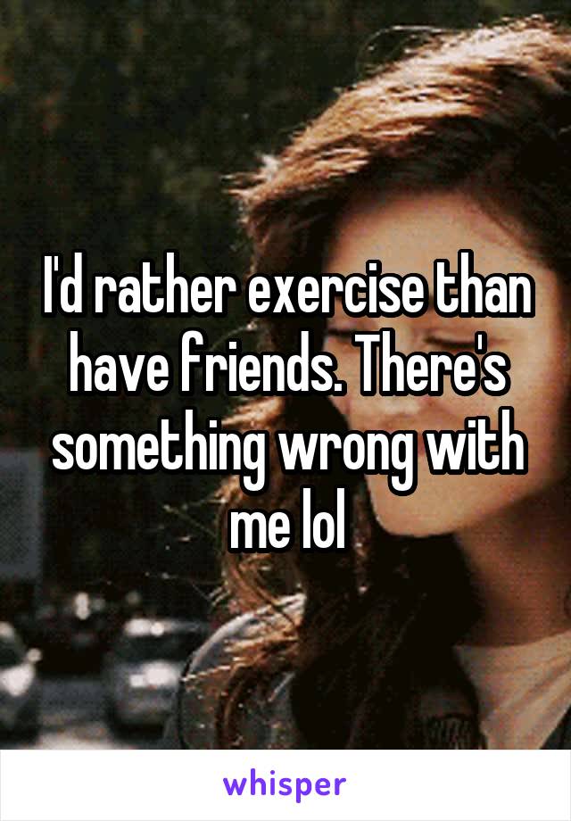 I'd rather exercise than have friends. There's something wrong with me lol