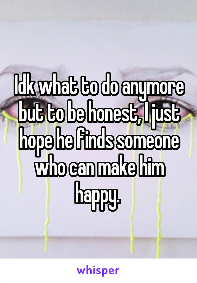 Idk what to do anymore but to be honest, I just hope he finds someone who can make him happy. 