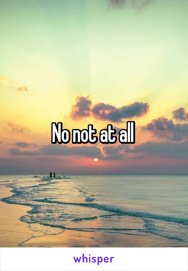 No not at all 