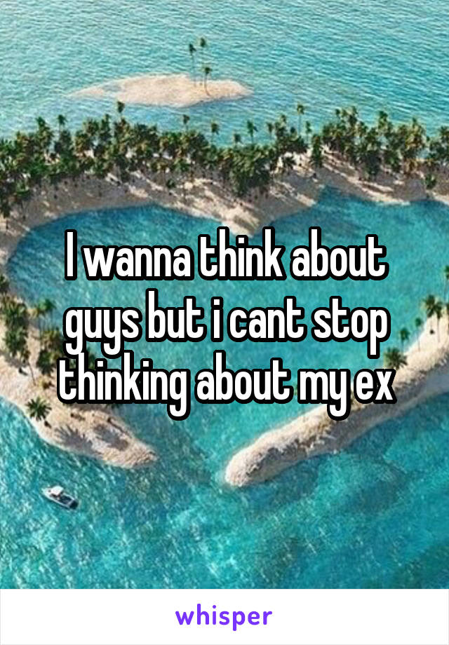 I wanna think about guys but i cant stop thinking about my ex