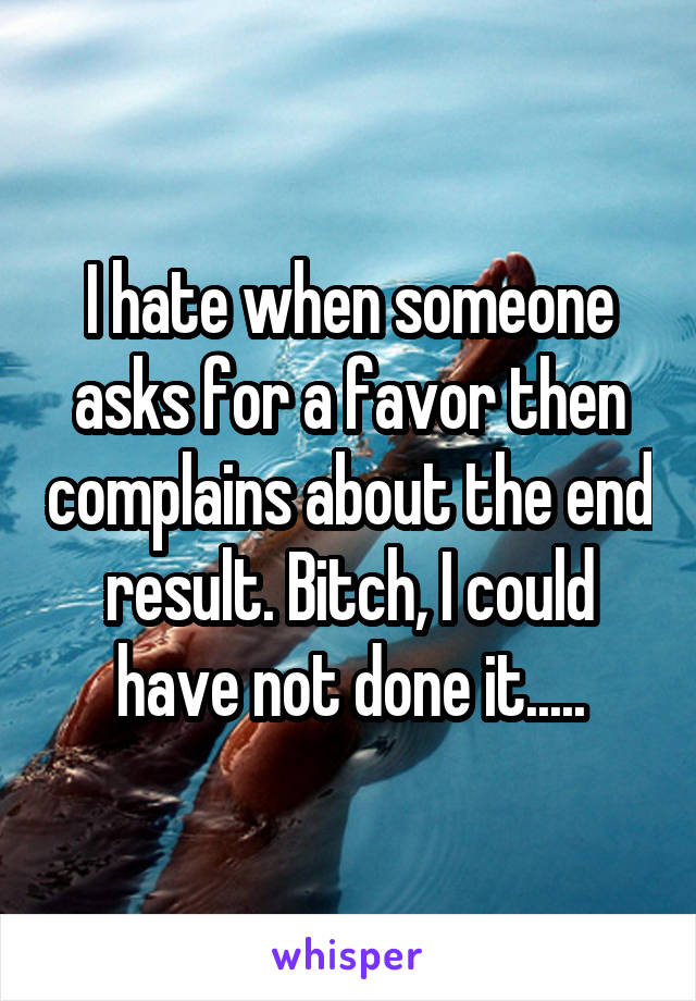 I hate when someone asks for a favor then complains about the end result. Bitch, I could have not done it.....