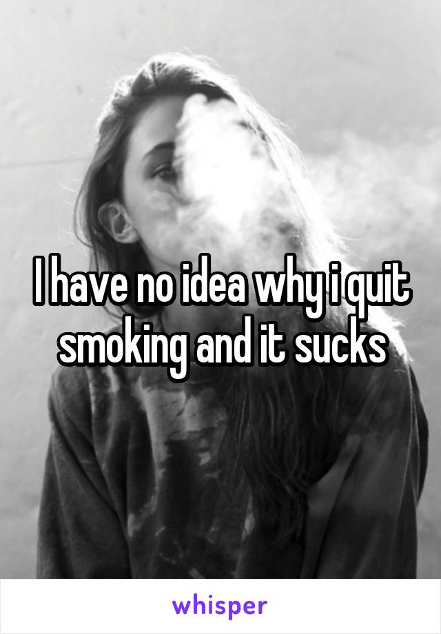 I have no idea why i quit smoking and it sucks