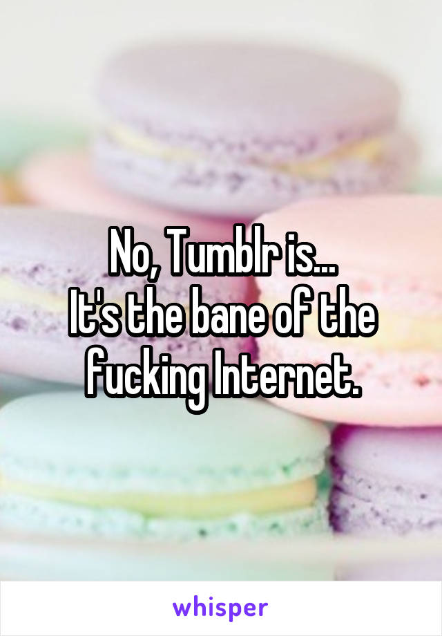 No, Tumblr is...
It's the bane of the fucking Internet.