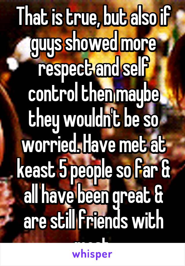 That is true, but also if guys showed more respect and self control then maybe they wouldn't be so worried. Have met at keast 5 people so far & all have been great & are still friends with most.