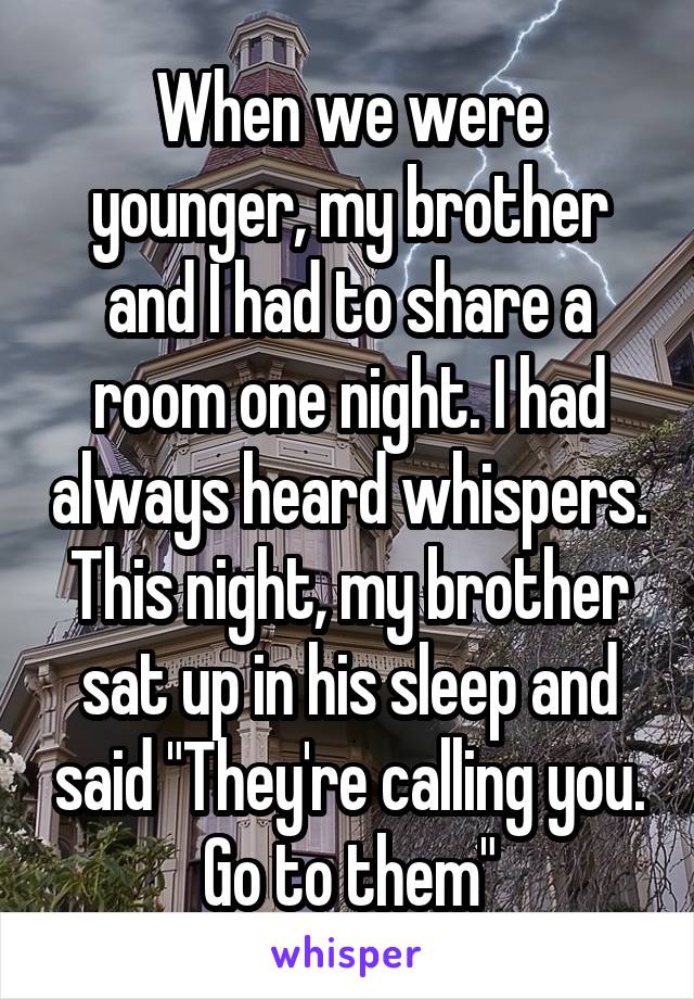 When we were younger, my brother and I had to share a room one night. I had always heard whispers. This night, my brother sat up in his sleep and said "They're calling you. Go to them"