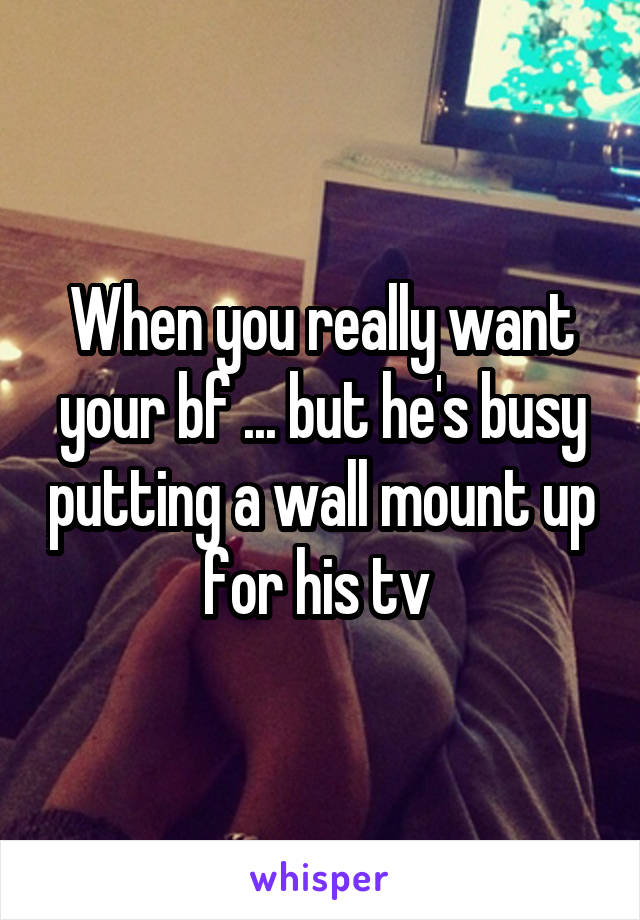 When you really want your bf ... but he's busy putting a wall mount up for his tv 
