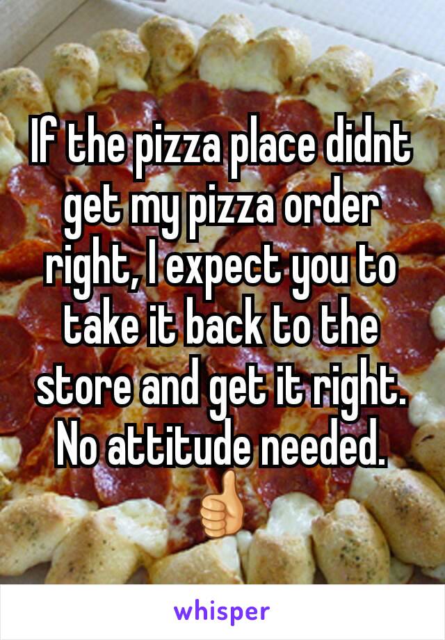If the pizza place didnt get my pizza order right, I expect you to take it back to the store and get it right. No attitude needed. 👍