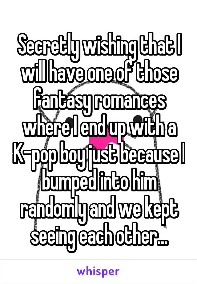 Secretly wishing that I will have one of those fantasy romances where I end up with a K-pop boy just because I bumped into him randomly and we kept seeing each other...