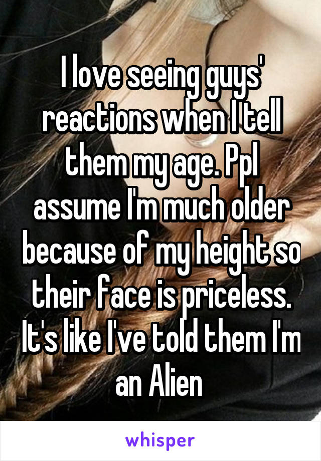 I love seeing guys' reactions when I tell them my age. Ppl assume I'm much older because of my height so their face is priceless. It's like I've told them I'm an Alien 