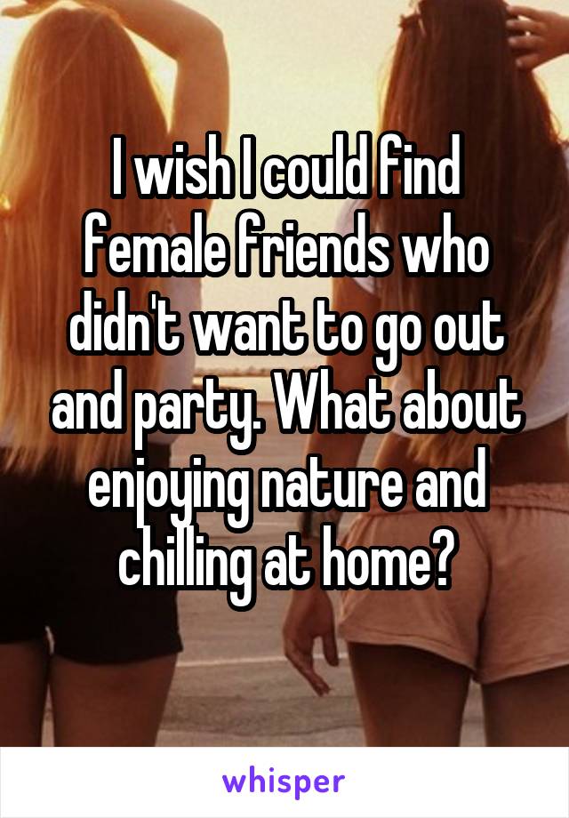 I wish I could find female friends who didn't want to go out and party. What about enjoying nature and chilling at home?
