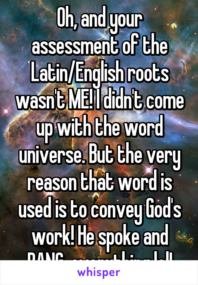 Oh, and your assessment of the Latin/English roots wasn't ME! I didn't come up with the word universe. But the very reason that word is used is to convey God's work! He spoke and BANG, everything lol!