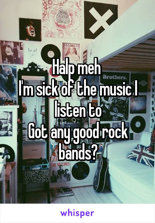Halp meh 
I'm sick of the music I listen to
Got any good rock bands?