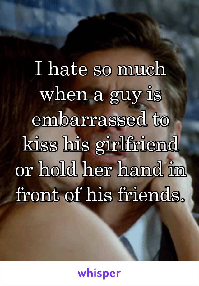 I hate so much when a guy is embarrassed to kiss his girlfriend or hold her hand in front of his friends. 