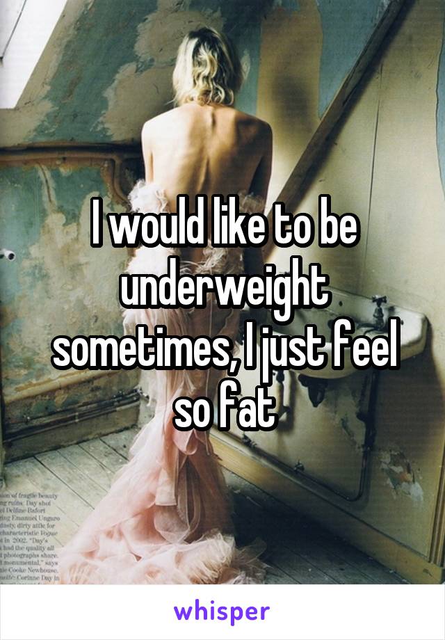 I would like to be underweight sometimes, I just feel so fat
