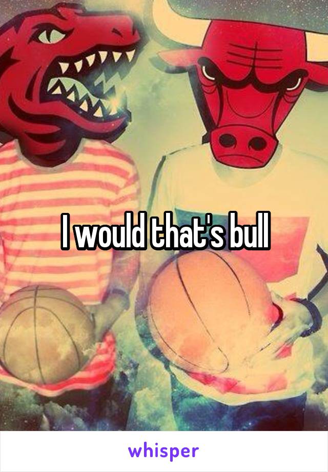 I would that's bull