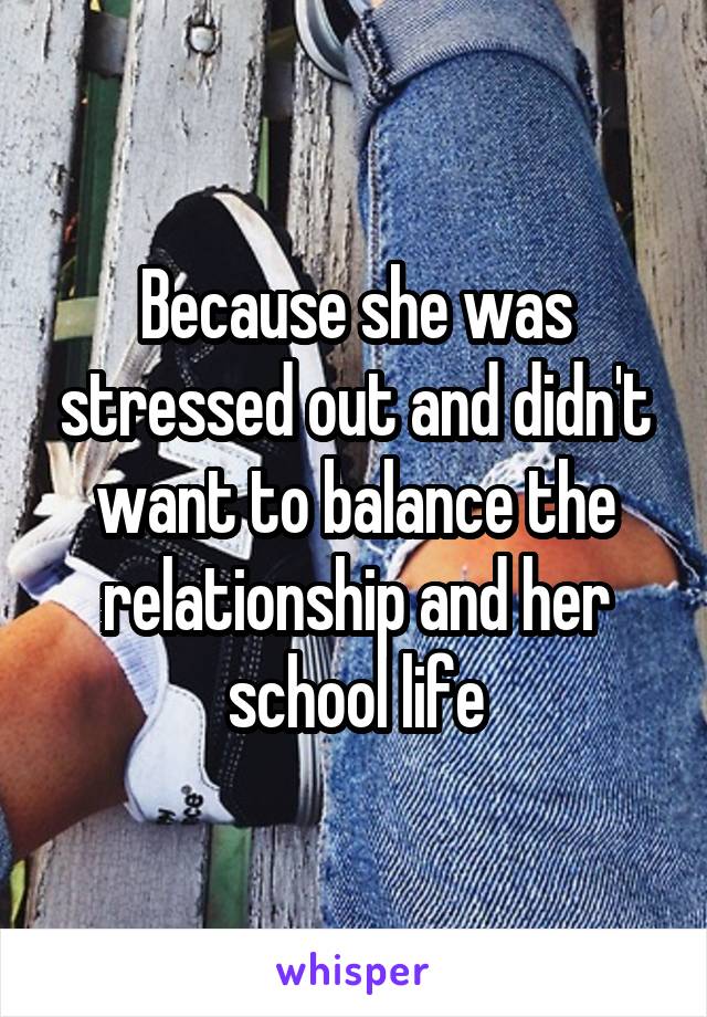 Because she was stressed out and didn't want to balance the relationship and her school life