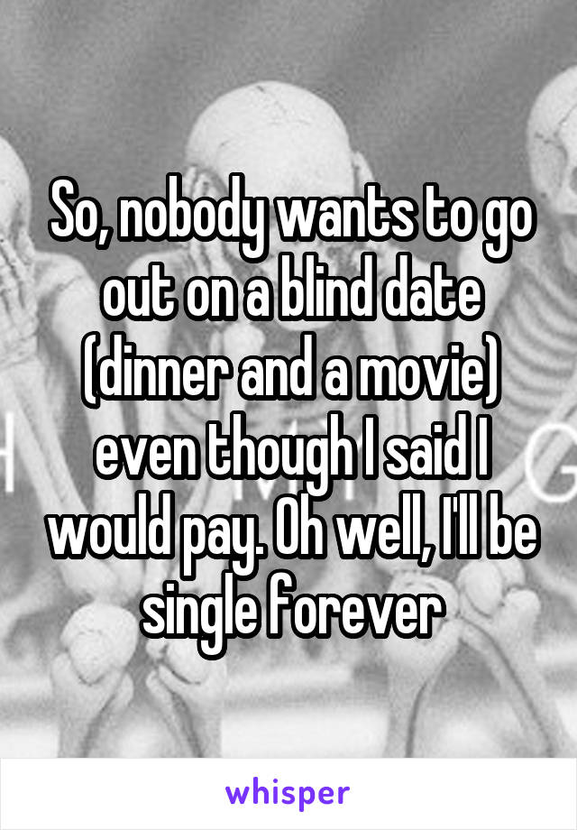 So, nobody wants to go out on a blind date (dinner and a movie) even though I said I would pay. Oh well, I'll be single forever