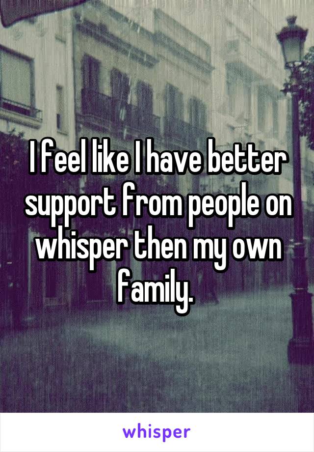 I feel like I have better support from people on whisper then my own family. 