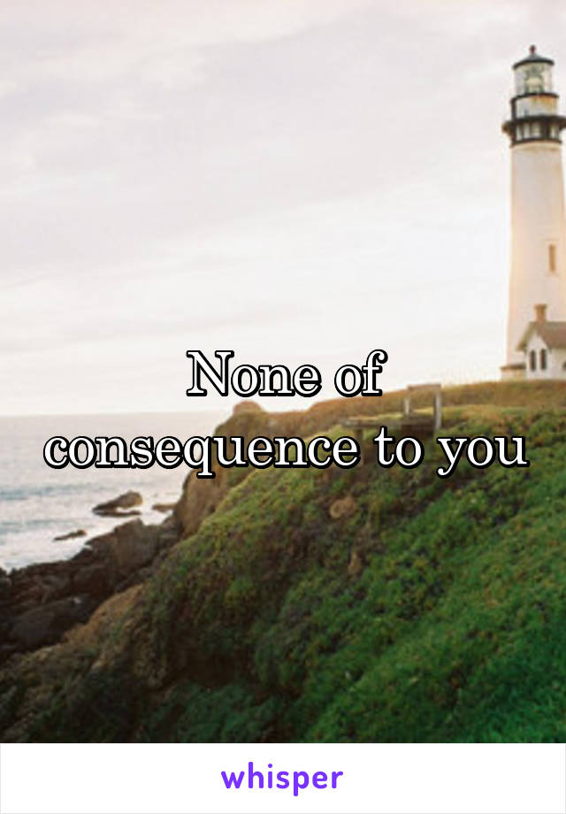 None of consequence to you
