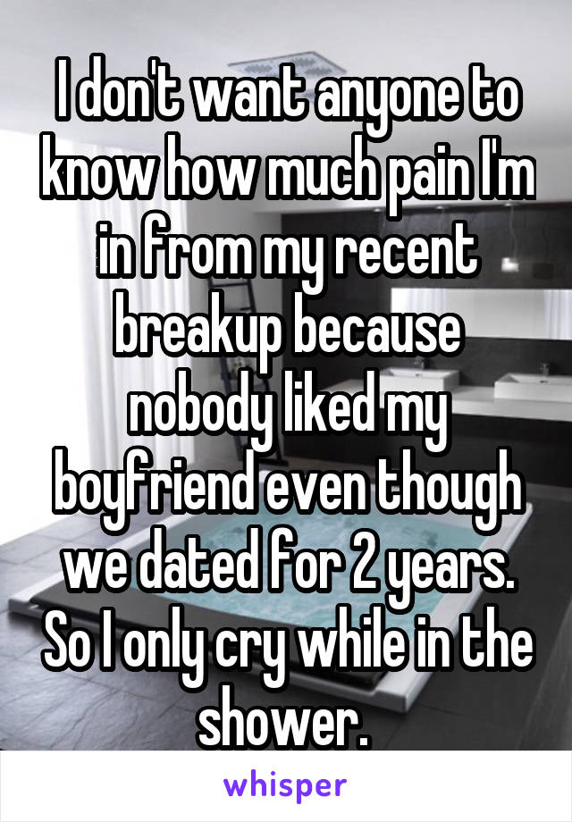 I don't want anyone to know how much pain I'm in from my recent breakup because nobody liked my boyfriend even though we dated for 2 years. So I only cry while in the shower. 