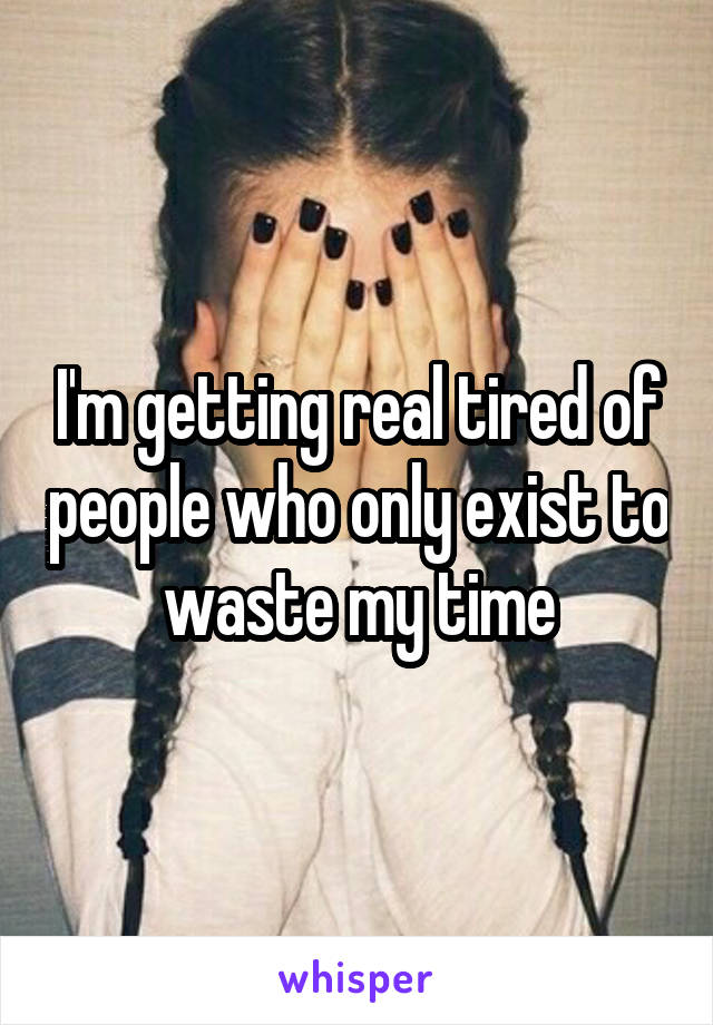 I'm getting real tired of people who only exist to waste my time