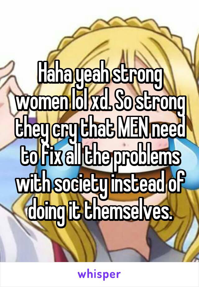 Haha yeah strong women lol xd. So strong they cry that MEN need to fix all the problems with society instead of doing it themselves.
