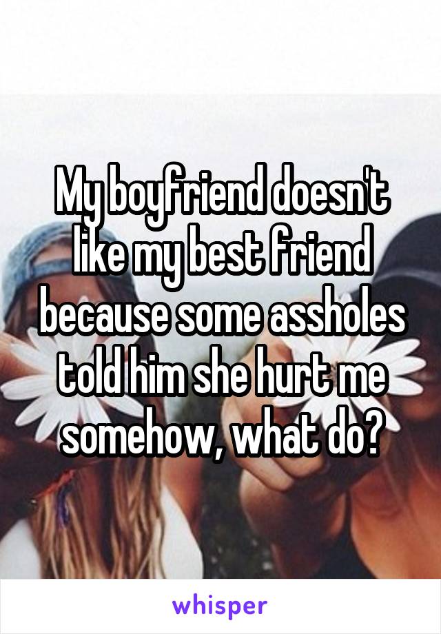 My boyfriend doesn't like my best friend because some assholes told him she hurt me somehow, what do?