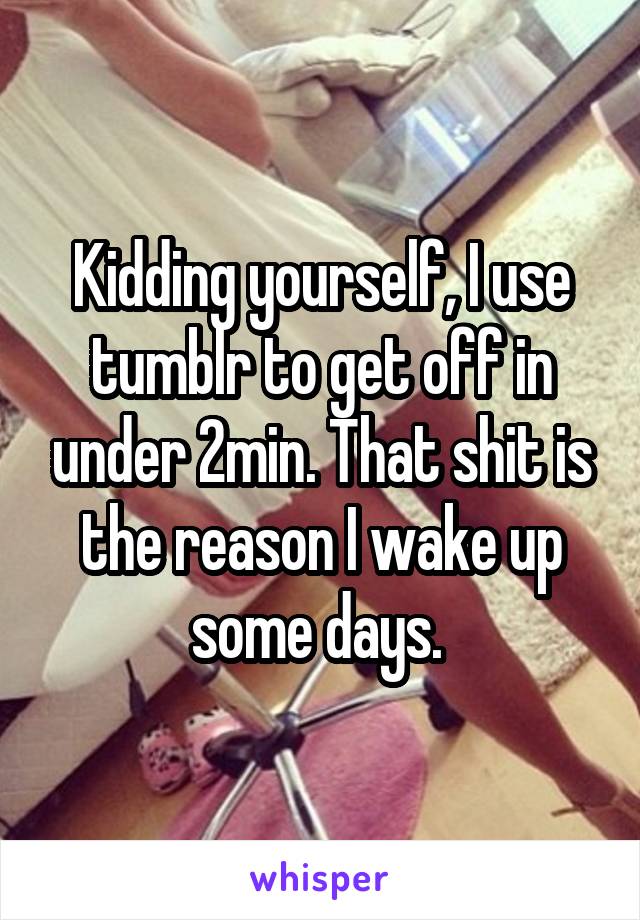 Kidding yourself, I use tumblr to get off in under 2min. That shit is the reason I wake up some days. 